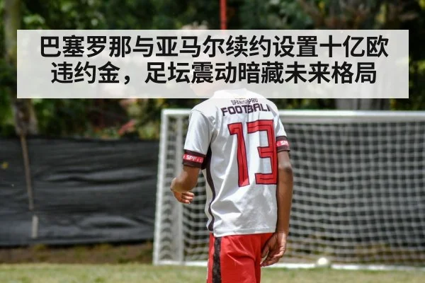 巴塞罗那与亚马尔续约设置十亿欧违约金，足坛震动暗藏未来格局